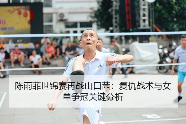 陈雨菲世锦赛再战山口茜：复仇战术与女单争冠关键分析
